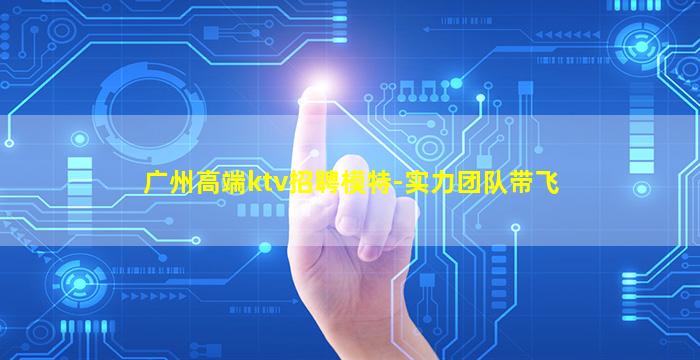 广州高端ktv招聘模特-实力团队带飞